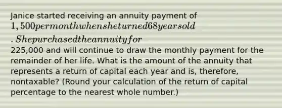 Janice started receiving an annuity payment of 1,500 per month when she turned 68 years old. She purchased the annuity for225,000 and will continue to draw the monthly payment for the remainder of her life. What is the amount of the annuity that represents a return of capital each year and is, therefore, nontaxable? (Round your calculation of the return of capital percentage to the nearest whole number.)