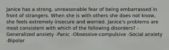 Janice has a strong, unreasonable fear of being embarrassed in front of strangers. When she is with others she does not know, she feels extremely insecure and worried. Janice's problems are most consistent with which of the following disorders? -Generalized anxiety -Panic -Obsessive-compulsive -Social anxiety -Bipolar