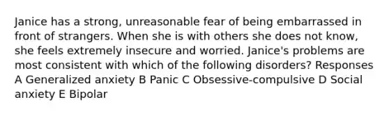 Janice has a strong, unreasonable fear of being embarrassed in front of strangers. When she is with others she does not know, she feels extremely insecure and worried. Janice's problems are most consistent with which of the following disorders? Responses A Generalized anxiety B Panic C Obsessive-compulsive D Social anxiety E Bipolar