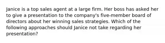 Janice is a top sales agent at a large firm. Her boss has asked her to give a presentation to the company's five-member board of directors about her winning sales strategies. Which of the following approaches should Janice not take regarding her presentation?