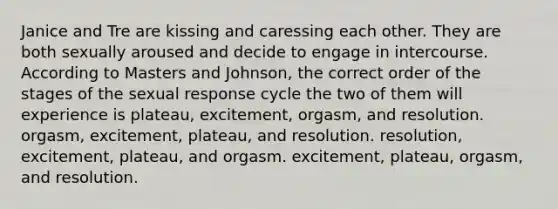 Janice and Tre are kissing and caressing each other. They are both sexually aroused and decide to engage in intercourse. According to Masters and Johnson, the correct order of the stages of the sexual response cycle the two of them will experience is plateau, excitement, orgasm, and resolution. orgasm, excitement, plateau, and resolution. resolution, excitement, plateau, and orgasm. excitement, plateau, orgasm, and resolution.