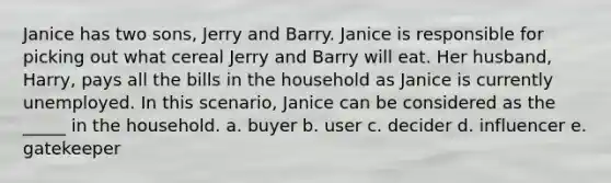 Janice has two sons, Jerry and Barry. Janice is responsible for picking out what cereal Jerry and Barry will eat. Her husband, Harry, pays all the bills in the household as Janice is currently unemployed. In this scenario, Janice can be considered as the _____ in the household. a. buyer b. user c. decider d. influencer e. gatekeeper