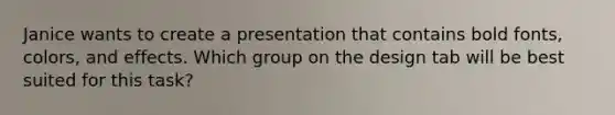 Janice wants to create a presentation that contains bold fonts, colors, and effects. Which group on the design tab will be best suited for this task?