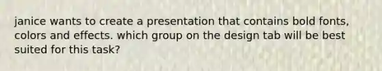 janice wants to create a presentation that contains bold fonts, colors and effects. which group on the design tab will be best suited for this task?