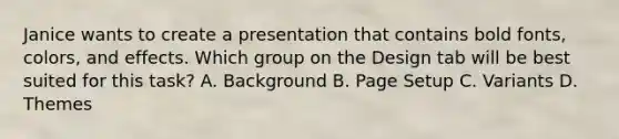 Janice wants to create a presentation that contains bold fonts, colors, and effects. Which group on the Design tab will be best suited for this task? A. Background B. Page Setup C. Variants D. Themes