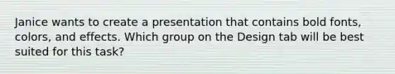 Janice wants to create a presentation that contains bold fonts, colors, and effects. Which group on the Design tab will be best suited for this task?