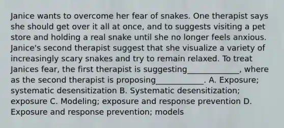 Janice wants to overcome her fear of snakes. One therapist says she should get over it all at once, and to suggests visiting a pet store and holding a real snake until she no longer feels anxious. Janice's second therapist suggest that she visualize a variety of increasingly scary snakes and try to remain relaxed. To treat Janices fear, the first therapist is suggesting_____________, where as the second therapist is proposing____________. A. Exposure; systematic desensitization B. Systematic desensitization; exposure C. Modeling; exposure and response prevention D. Exposure and response prevention; models