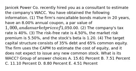 Janicek Power Co. recently hired you as a consultant to estimate the company's WACC. You have obtained the following information. (1) The firm's noncallable bonds mature in 20 years, have an 8.00% annual coupon, a par value of 1,000, and a market price of1,050.00. (2) The company's tax rate is 40%. (3) The risk-free rate is 4.50%, the market risk premium is 5.50%, and the stock's beta is 1.20. (4) The target capital structure consists of 35% debt and 65% common equity. The firm uses the CAPM to estimate the cost of equity, and it does not expect to issue any new common stock. What is its WACC? Group of answer choices A. 15.61 Percent B. 7.51 Percent C. 11.10 Percent D. 8.80 Percent E. 4.51 Percent