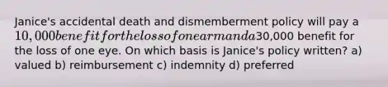 Janice's accidental death and dismemberment policy will pay a 10,000 benefit for the loss of one arm and a30,000 benefit for the loss of one eye. On which basis is Janice's policy written? a) valued b) reimbursement c) indemnity d) preferred