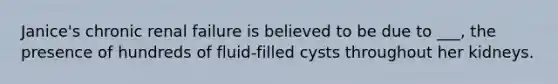 Janice's chronic renal failure is believed to be due to ___, the presence of hundreds of fluid-filled cysts throughout her kidneys.