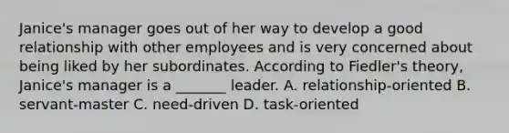 Janice's manager goes out of her way to develop a good relationship with other employees and is very concerned about being liked by her subordinates. According to Fiedler's theory, Janice's manager is a _______ leader. A. relationship-oriented B. servant-master C. need-driven D. task-oriented