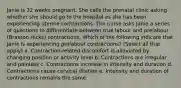 Janie is 32 weeks pregnant. She calls the prenatal clinic asking whether she should go to the hospital as she has been experiencing uterine contractions. The nurse asks Janie a series of questions to differentiate between true labour and prelabour (Braxton Hicks) contractions. Which of the following indicate that Janie is experiencing prelabour contractions? (Select all that apply) a. Contraction-related discomfort is alleviated by changing position or activity level b. Contractions are irregular and painless c. Contractions increase in intensity and duration d. Contractions cause cervical dilation e. Intensity and duration of contractions remains the same