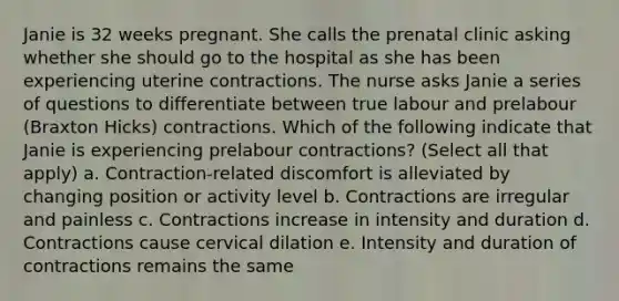 Janie is 32 weeks pregnant. She calls the prenatal clinic asking whether she should go to the hospital as she has been experiencing uterine contractions. The nurse asks Janie a series of questions to differentiate between true labour and prelabour (Braxton Hicks) contractions. Which of the following indicate that Janie is experiencing prelabour contractions? (Select all that apply) a. Contraction-related discomfort is alleviated by changing position or activity level b. Contractions are irregular and painless c. Contractions increase in intensity and duration d. Contractions cause cervical dilation e. Intensity and duration of contractions remains the same