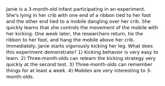 Janie is a 3-month-old infant participating in an experiment. She's lying in her crib with one end of a ribbon tied to her foot and the other end tied to a mobile dangling over her crib. She quickly learns that she controls the movement of the mobile with her kicking. One week later, the researchers return, tie the ribbon to her foot, and hang the mobile above her crib. Immediately, Janie starts vigorously kicking her leg. What does this experiment demonstrate? 1) Kicking behavior is very easy to learn. 2) Three-month-olds can relearn the kicking strategy very quickly at the second test. 3) Three-month-olds can remember things for at least a week. 4) Mobiles are very interesting to 3-month-olds.