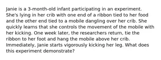 Janie is a 3-month-old infant participating in an experiment. She's lying in her crib with one end of a ribbon tied to her food and the other end tied to a mobile dangling over her crib. She quickly learns that she controls the movement of the mobile with her kicking. One week later, the researchers return, tie the ribbon to her foot and hang the mobile above her crib. Immediately, Janie starts vigorously kicking her leg. What does this experiment demonstrate?