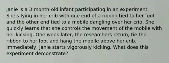 janie is a 3-month-old infant participating in an experiment. She's lying in her crib with one end of a ribbon tied to her foot and the other end tied to a mobile dangling over her crib. She quickly learns that she controls the movement of the mobile with her kicking. One week later, the researchers return, tie the ribbon to her foot and hang the mobile above her crib. Immediately, Janie starts vigorously kicking. What does this experiment demonstrate?