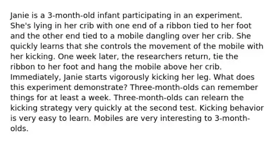 Janie is a 3-month-old infant participating in an experiment. She's lying in her crib with one end of a ribbon tied to her foot and the other end tied to a mobile dangling over her crib. She quickly learns that she controls the movement of the mobile with her kicking. One week later, the researchers return, tie the ribbon to her foot and hang the mobile above her crib. Immediately, Janie starts vigorously kicking her leg. What does this experiment demonstrate? Three-month-olds can remember things for at least a week. Three-month-olds can relearn the kicking strategy very quickly at the second test. Kicking behavior is very easy to learn. Mobiles are very interesting to 3-month-olds.