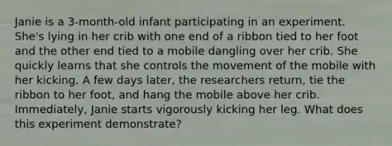 Janie is a 3-month-old infant participating in an experiment. She's lying in her crib with one end of a ribbon tied to her foot and the other end tied to a mobile dangling over her crib. She quickly learns that she controls the movement of the mobile with her kicking. A few days later, the researchers return, tie the ribbon to her foot, and hang the mobile above her crib. Immediately, Janie starts vigorously kicking her leg. What does this experiment demonstrate?