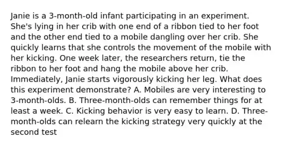 Janie is a 3-month-old infant participating in an experiment. She's lying in her crib with one end of a ribbon tied to her foot and the other end tied to a mobile dangling over her crib. She quickly learns that she controls the movement of the mobile with her kicking. One week later, the researchers return, tie the ribbon to her foot and hang the mobile above her crib. Immediately, Janie starts vigorously kicking her leg. What does this experiment demonstrate? A. Mobiles are very interesting to 3-month-olds. B. Three-month-olds can remember things for at least a week. C. Kicking behavior is very easy to learn. D. Three-month-olds can relearn the kicking strategy very quickly at the second test