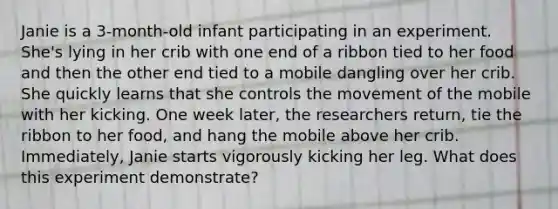 Janie is a 3-month-old infant participating in an experiment. She's lying in her crib with one end of a ribbon tied to her food and then the other end tied to a mobile dangling over her crib. She quickly learns that she controls the movement of the mobile with her kicking. One week later, the researchers return, tie the ribbon to her food, and hang the mobile above her crib. Immediately, Janie starts vigorously kicking her leg. What does this experiment demonstrate?