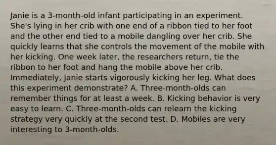 Janie is a 3-month-old infant participating in an experiment. She's lying in her crib with one end of a ribbon tied to her foot and the other end tied to a mobile dangling over her crib. She quickly learns that she controls the movement of the mobile with her kicking. One week later, the researchers return, tie the ribbon to her foot and hang the mobile above her crib. Immediately, Janie starts vigorously kicking her leg. What does this experiment demonstrate? A. Three-month-olds can remember things for at least a week. B. Kicking behavior is very easy to learn. C. Three-month-olds can relearn the kicking strategy very quickly at the second test. D. Mobiles are very interesting to 3-month-olds.