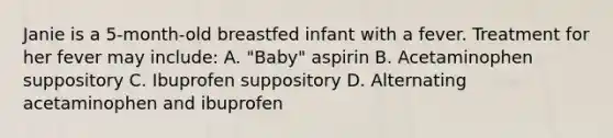 Janie is a 5-month-old breastfed infant with a fever. Treatment for her fever may include: A. "Baby" aspirin B. Acetaminophen suppository C. Ibuprofen suppository D. Alternating acetaminophen and ibuprofen