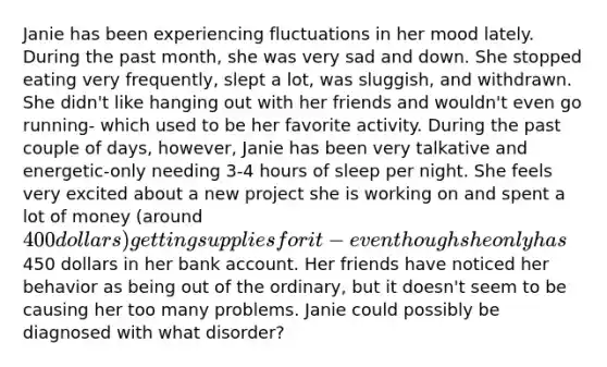 Janie has been experiencing fluctuations in her mood lately. During the past month, she was very sad and down. She stopped eating very frequently, slept a lot, was sluggish, and withdrawn. She didn't like hanging out with her friends and wouldn't even go running- which used to be her favorite activity. During the past couple of days, however, Janie has been very talkative and energetic-only needing 3-4 hours of sleep per night. She feels very excited about a new project she is working on and spent a lot of money (around 400 dollars) getting supplies for it- even though she only has450 dollars in her bank account. Her friends have noticed her behavior as being out of the ordinary, but it doesn't seem to be causing her too many problems. Janie could possibly be diagnosed with what disorder?