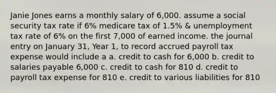 Janie Jones earns a monthly salary of 6,000. assume a social security tax rate if 6% medicare tax of 1.5% & unemployment tax rate of 6% on the first 7,000 of earned income. the journal entry on January 31, Year 1, to record accrued payroll tax expense would include a a. credit to cash for 6,000 b. credit to salaries payable 6,000 c. credit to cash for 810 d. credit to payroll tax expense for 810 e. credit to various liabilities for 810