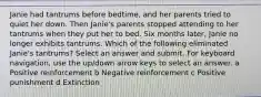 Janie had tantrums before bedtime, and her parents tried to quiet her down. Then Janie's parents stopped attending to her tantrums when they put her to bed. Six months later, Janie no longer exhibits tantrums. Which of the following eliminated Janie's tantrums? Select an answer and submit. For keyboard navigation, use the up/down arrow keys to select an answer. a Positive reinforcement b Negative reinforcement c Positive punishment d Extinction