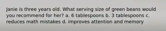 Janie is three years old. What serving size of green beans would you recommend for her? a. 6 tablespoons b. 3 tablespoons c. reduces math mistakes d. improves attention and memory