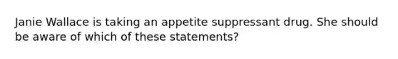 Janie Wallace is taking an appetite suppressant drug. She should be aware of which of these statements?