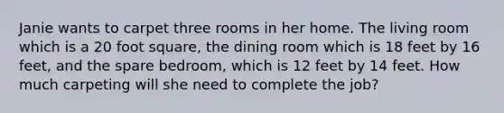 Janie wants to carpet three rooms in her home. The living room which is a 20 foot square, the dining room which is 18 feet by 16 feet, and the spare bedroom, which is 12 feet by 14 feet. How much carpeting will she need to complete the job?