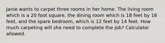 Janie wants to carpet three rooms in her home. The living room which is a 20 foot square, the dining room which is 18 feet by 16 feet, and the spare bedroom, which is 12 feet by 14 feet. How much carpeting will she need to complete the job? Calculator allowed.