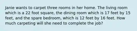 Janie wants to carpet three rooms in her home. The living room which is a 22 foot square, the dining room which is 17 feet by 15 feet, and the spare bedroom, which is 12 feet by 16 feet. How much carpeting will she need to complete the job?