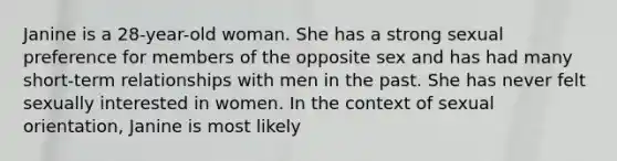 Janine is a 28-year-old woman. She has a strong sexual preference for members of the opposite sex and has had many short-term relationships with men in the past. She has never felt sexually interested in women. In the context of sexual orientation, Janine is most likely