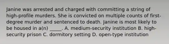 Janine was arrested and charged with committing a string of high-profile murders. She is convicted on multiple counts of first-degree murder and sentenced to death. Janine is most likely to be housed in a(n) _____. A. medium-security institution B. high-security prison C. dormitory setting D. open-type institution