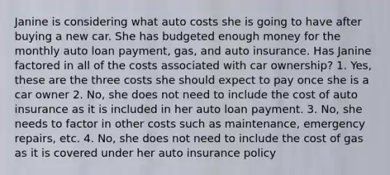 Janine is considering what auto costs she is going to have after buying a new car. She has budgeted enough money for the monthly auto loan payment, gas, and auto insurance. Has Janine factored in all of the costs associated with car ownership? 1. Yes, these are the three costs she should expect to pay once she is a car owner 2. No, she does not need to include the cost of auto insurance as it is included in her auto loan payment. 3. No, she needs to factor in other costs such as maintenance, emergency repairs, etc. 4. No, she does not need to include the cost of gas as it is covered under her auto insurance policy