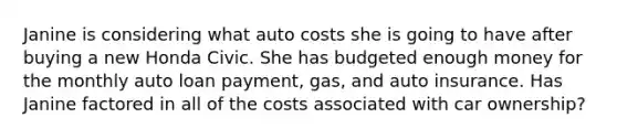 Janine is considering what auto costs she is going to have after buying a new Honda Civic. She has budgeted enough money for the monthly auto loan payment, gas, and auto insurance. Has Janine factored in all of the costs associated with car ownership?