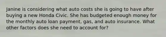 Janine is considering what auto costs she is going to have after buying a new Honda Civic. She has budgeted enough money for the monthly auto loan payment, gas, and auto insurance. What other factors does she need to account for?