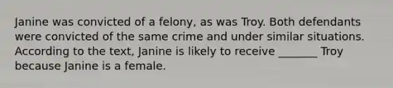 Janine was convicted of a felony, as was Troy. Both defendants were convicted of the same crime and under similar situations. According to the text, Janine is likely to receive _______ Troy because Janine is a female.