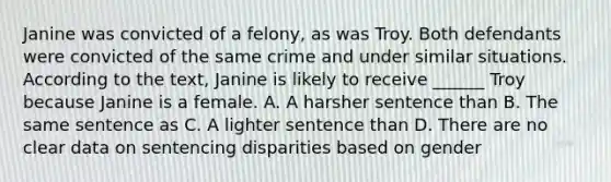 Janine was convicted of a felony, as was Troy. Both defendants were convicted of the same crime and under similar situations. According to the text, Janine is likely to receive ______ Troy because Janine is a female. A. A harsher sentence than B. The same sentence as C. A lighter sentence than D. There are no clear data on sentencing disparities based on gender