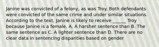 Janine was convicted of a felony, as was Troy. Both defendants were convicted of the same crime and under similar situations. According to the text, Janine is likely to receive ______ Troy because Janine is a female. A. A harsher sentence than B. The same sentence as C. A lighter sentence than D. There are no clear data in sentencing disparities based on gender