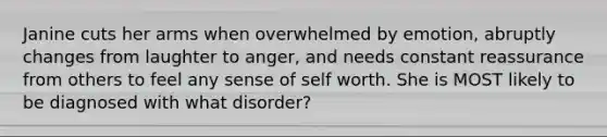 Janine cuts her arms when overwhelmed by emotion, abruptly changes from laughter to anger, and needs constant reassurance from others to feel any sense of self worth. She is MOST likely to be diagnosed with what disorder?