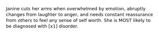 Janine cuts her arms when overwhelmed by emotion, abruptly changes from laughter to anger, and needs constant reassurance from others to feel any sense of self worth. She is MOST likely to be diagnosed with [x1] disorder.