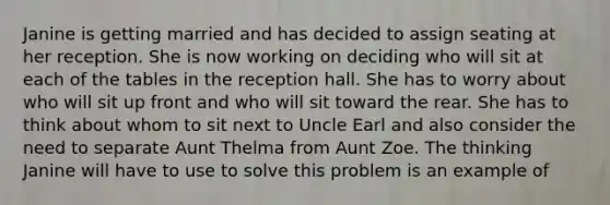 Janine is getting married and has decided to assign seating at her reception. She is now working on deciding who will sit at each of the tables in the reception hall. She has to worry about who will sit up front and who will sit toward the rear. She has to think about whom to sit next to Uncle Earl and also consider the need to separate Aunt Thelma from Aunt Zoe. The thinking Janine will have to use to solve this problem is an example of