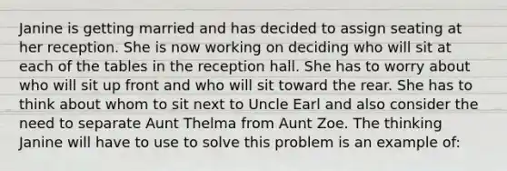 Janine is getting married and has decided to assign seating at her reception. She is now working on deciding who will sit at each of the tables in the reception hall. She has to worry about who will sit up front and who will sit toward the rear. She has to think about whom to sit next to Uncle Earl and also consider the need to separate Aunt Thelma from Aunt Zoe. The thinking Janine will have to use to solve this problem is an example of: