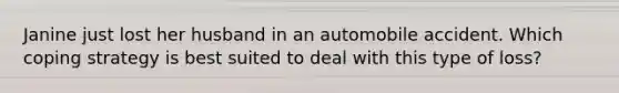 Janine just lost her husband in an automobile accident. Which coping strategy is best suited to deal with this type of loss?