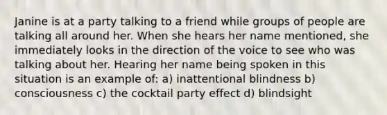 Janine is at a party talking to a friend while groups of people are talking all around her. When she hears her name mentioned, she immediately looks in the direction of the voice to see who was talking about her. Hearing her name being spoken in this situation is an example of: a) inattentional blindness b) consciousness c) the cocktail party effect d) blindsight