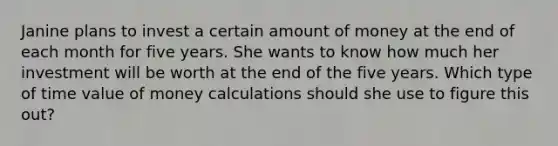 Janine plans to invest a certain amount of money at the end of each month for five years. She wants to know how much her investment will be worth at the end of the five years. Which type of time value of money calculations should she use to figure this out?