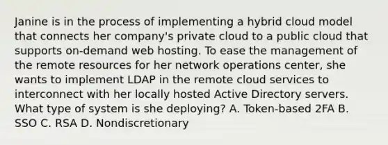 Janine is in the process of implementing a hybrid cloud model that connects her company's private cloud to a public cloud that supports on-demand web hosting. To ease the management of the remote resources for her network operations center, she wants to implement LDAP in the remote cloud services to interconnect with her locally hosted Active Directory servers. What type of system is she deploying? A. Token-based 2FA B. SSO C. RSA D. Nondiscretionary